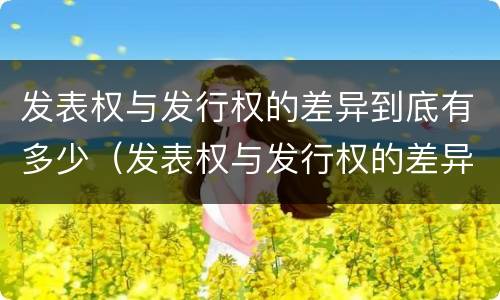 发表权与发行权的差异到底有多少（发表权与发行权的差异到底有多少种）