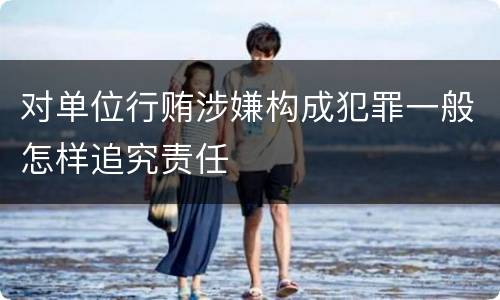 对单位行贿涉嫌构成犯罪一般怎样追究责任