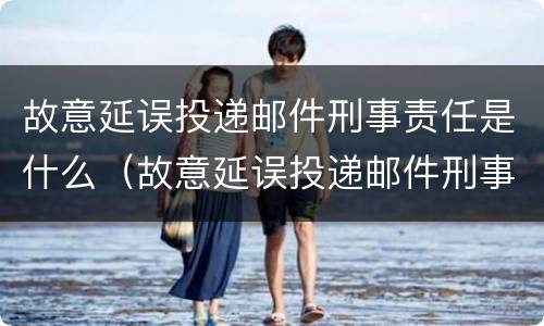 故意延误投递邮件刑事责任是什么（故意延误投递邮件刑事责任是什么意思）