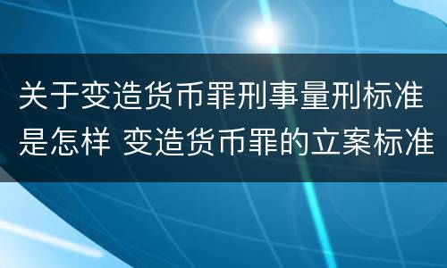 关于变造货币罪刑事量刑标准是怎样 变造货币罪的立案标准