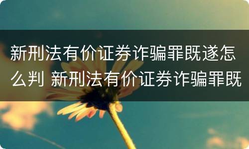新刑法有价证券诈骗罪既遂怎么判 新刑法有价证券诈骗罪既遂怎么判刑