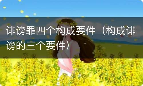 诽谤罪四个构成要件（构成诽谤的三个要件）