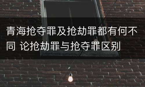青海抢夺罪及抢劫罪都有何不同 论抢劫罪与抢夺罪区别