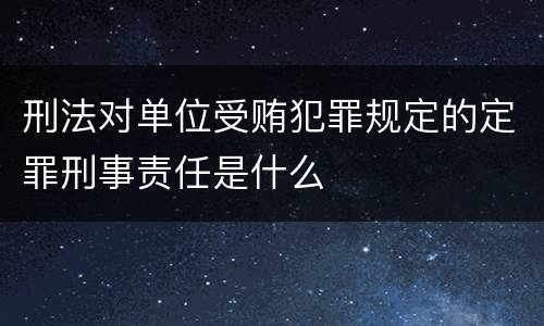 刑法对单位受贿犯罪规定的定罪刑事责任是什么