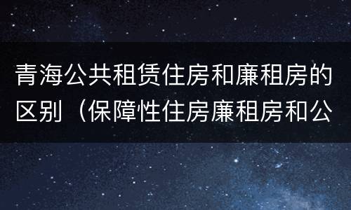 青海公共租赁住房和廉租房的区别（保障性住房廉租房和公租房区别）