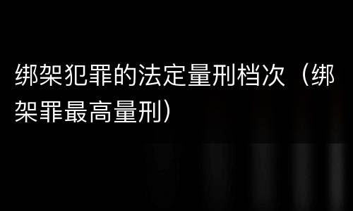 绑架犯罪的法定量刑档次（绑架罪最高量刑）