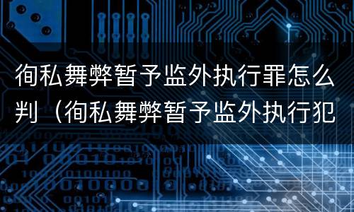 徇私舞弊暂予监外执行罪怎么判（徇私舞弊暂予监外执行犯罪）