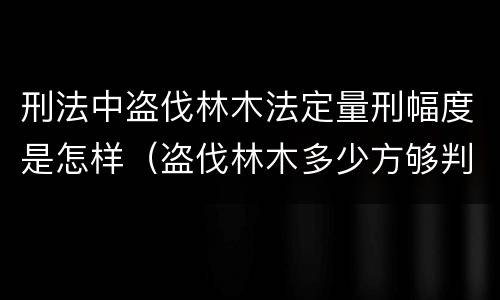刑法中盗伐林木法定量刑幅度是怎样（盗伐林木多少方够判刑）