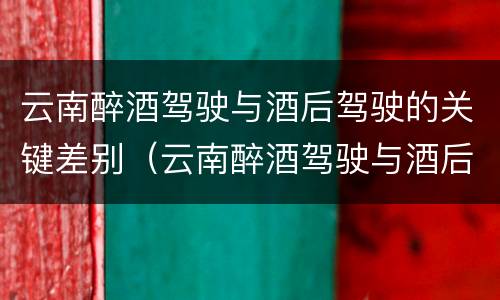 云南醉酒驾驶与酒后驾驶的关键差别（云南醉酒驾驶与酒后驾驶的关键差别在于）