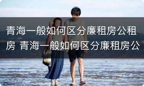 青海一般如何区分廉租房公租房 青海一般如何区分廉租房公租房和私租房