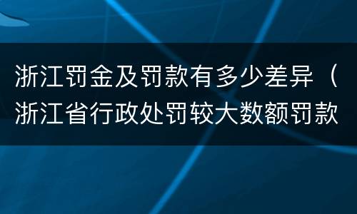 浙江罚金及罚款有多少差异（浙江省行政处罚较大数额罚款怎么界定）