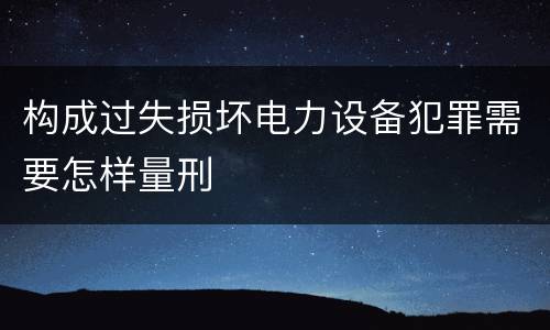 构成过失损坏电力设备犯罪需要怎样量刑