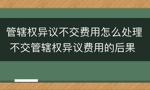 管辖权异议不交费用怎么处理 不交管辖权异议费用的后果