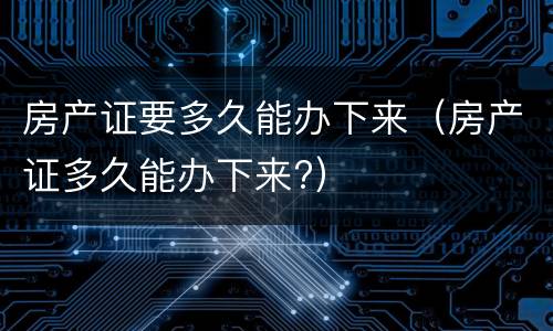 房产证要多久能办下来（房产证多久能办下来?）