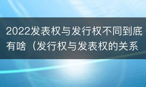 2022发表权与发行权不同到底有啥（发行权与发表权的关系）