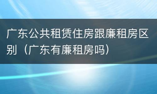 广东公共租赁住房跟廉租房区别（广东有廉租房吗）