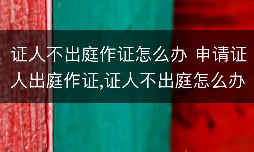 证人不出庭作证怎么办 申请证人出庭作证,证人不出庭怎么办