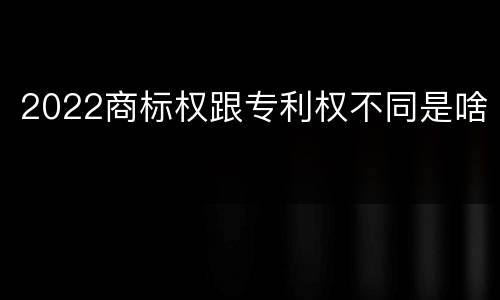 2022商标权跟专利权不同是啥