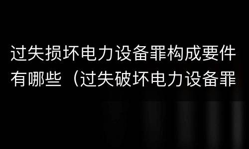 过失损坏电力设备罪构成要件有哪些（过失破坏电力设备罪）