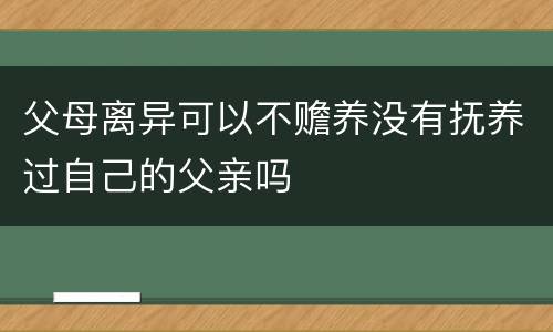 父母离异可以不赡养没有抚养过自己的父亲吗