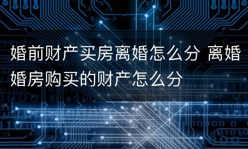 婚前财产买房离婚怎么分 离婚婚房购买的财产怎么分