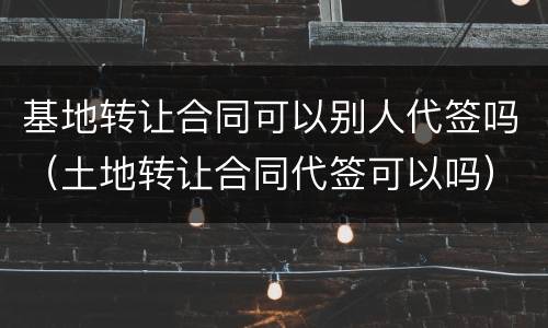 基地转让合同可以别人代签吗（土地转让合同代签可以吗）