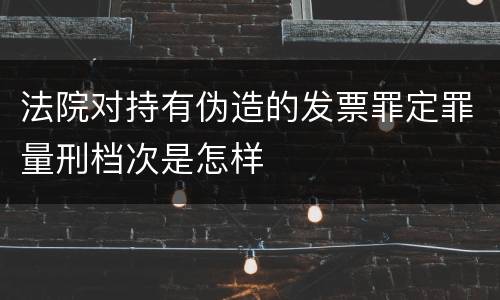 法院对持有伪造的发票罪定罪量刑档次是怎样