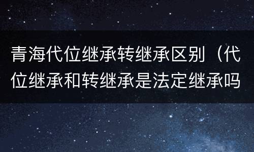 青海代位继承转继承区别（代位继承和转继承是法定继承吗）
