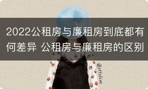 2022公租房与廉租房到底都有何差异 公租房与廉租房的区别都在此,别再搞错了!