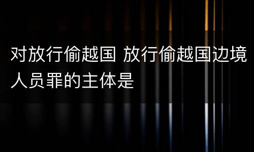 对放行偷越国 放行偷越国边境人员罪的主体是