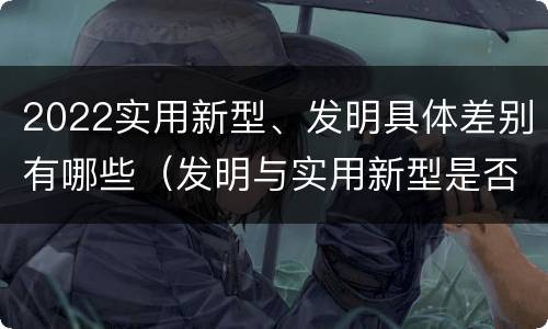 2022实用新型、发明具体差别有哪些（发明与实用新型是否具有实用性）