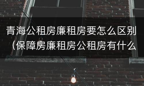青海公租房廉租房要怎么区别（保障房廉租房公租房有什么区别）