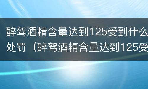 醉驾酒精含量达到125受到什么处罚（醉驾酒精含量达到125受到什么处罚呢）