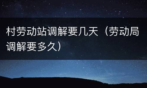 村劳动站调解要几天（劳动局调解要多久）