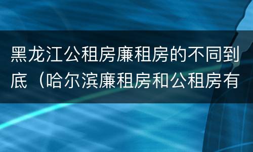 黑龙江公租房廉租房的不同到底（哈尔滨廉租房和公租房有什么区别）