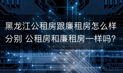 黑龙江公租房跟廉租房怎么样分别 公租房和廉租房一样吗?