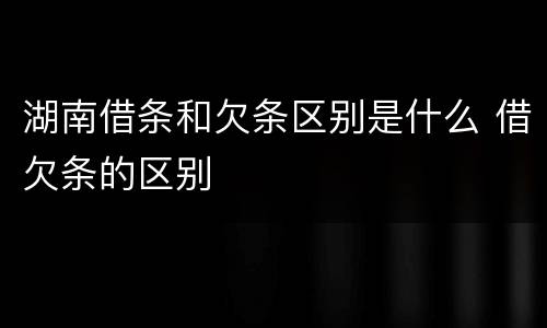 湖南借条和欠条区别是什么 借欠条的区别