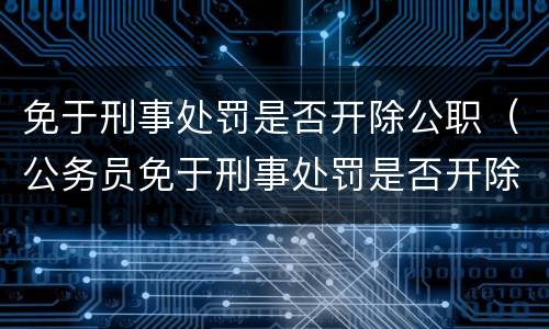 免于刑事处罚是否开除公职（公务员免于刑事处罚是否开除公职）