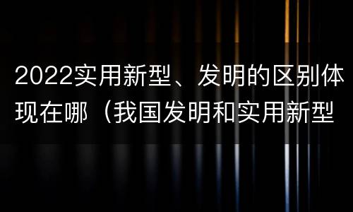 2022实用新型、发明的区别体现在哪（我国发明和实用新型的标准）