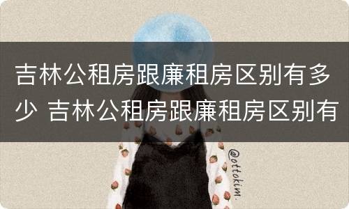 吉林公租房跟廉租房区别有多少 吉林公租房跟廉租房区别有多少套