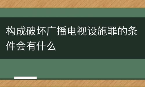 构成破坏广播电视设施罪的条件会有什么