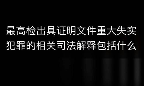 最高检出具证明文件重大失实犯罪的相关司法解释包括什么主要内容