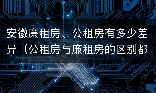 安徽廉租房、公租房有多少差异（公租房与廉租房的区别都在此,别再搞错了!）