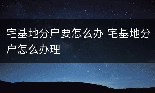 宅基地分户要怎么办 宅基地分户怎么办理