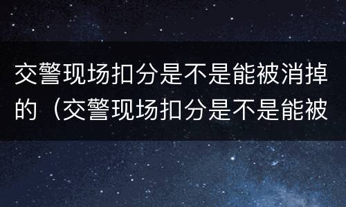 交警现场扣分是不是能被消掉的（交警现场扣分是不是能被消掉的呢）