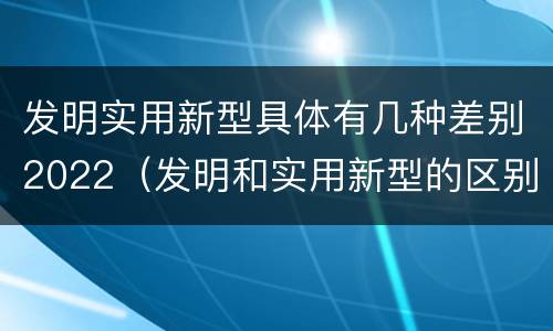 发明实用新型具体有几种差别2022（发明和实用新型的区别）