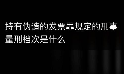 持有伪造的发票罪规定的刑事量刑档次是什么