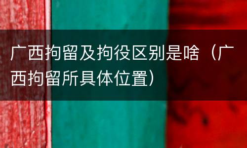 广西拘留及拘役区别是啥（广西拘留所具体位置）