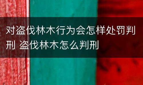 对盗伐林木行为会怎样处罚判刑 盗伐林木怎么判刑