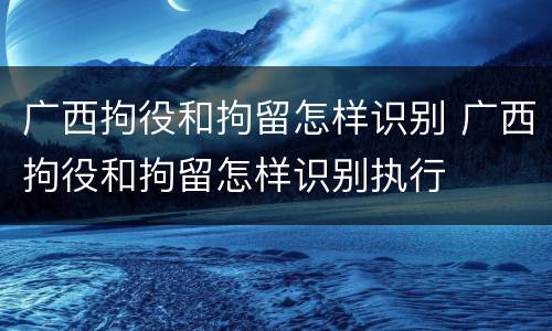 广西拘役和拘留怎样识别 广西拘役和拘留怎样识别执行